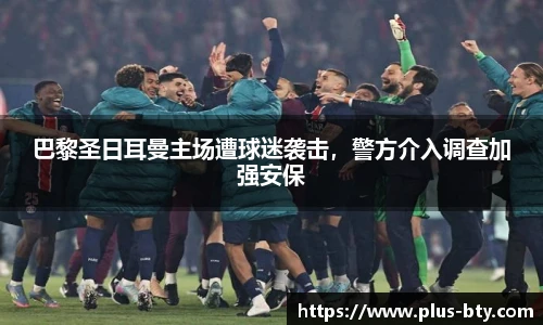 巴黎圣日耳曼主场遭球迷袭击，警方介入调查加强安保