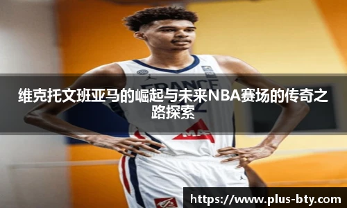维克托文班亚马的崛起与未来NBA赛场的传奇之路探索